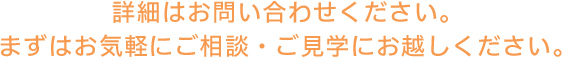 詳細はお問い合わせください。まずはお気軽にご相談・ご見学にお越しください。